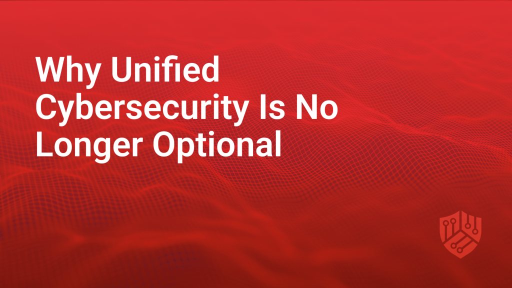 Why Unified Cybersecurity is No Longer Optional